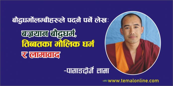 पासाङदोर्जे लामा बज्रयान बौद्ध धर्म, तिब्बतका मौलिक धर्म र लामाबादगुरू पद्मसंभवको तिब्बतमा प्रबेश हुनु भन्दा अगाडि तिब्बतिहरू बोन धर्म यस कलियुगमा लोप, मोह र क्लेशले विक्षिप्त अन्धकारमा अर्थहिन कर्ममा रूमलिरहेका अति व्यस्त मनुष्य लगायत सम्पूर्ण जगत प्राणिहरूलाई सर्वप्रकारम् जगतहिताय अर्थात् उपाय कौशल्य महाकरूणा र महाप्रज्ञाको व्यवहारिक र अति सरल माध्यमद्वारा चाँडो भन्दा चाँडो बुद्धत्व प्राप्त गर्ने मार्ग विशेषता भएको बुद्धको ज्ञान नै बज्रयान बौद्ध धर्म हो यसलाई गुह्ययान,तन्त्रयान,सहजयान,उपाययान र फलयान इत्यादी नामले पनि चिनिन्छ । यो बज्रयान बौद्ध धर्मको महायान र हिनयान (थेरबाद) दुई सम्प्रदाय मध्ये महायानी सम्प्रदायबाट प्रार्दुभाव भएको हो । यो यान विशेषगरी अति तिक्ष्ण बुद्धि भएको पुद्गल (व्यक्ति)हरूका लागि हो जो एकै जुनिमा बुद्ध बन्न सक्ने क्षमता भएको हुन्छ र अन्य मध्यम र समान्यजनको लागि हो भने प्रयास गरेमा अन्तरभव (बार्दो)को अवस्थामा र तीन वा बढिमा सात जुनिसम्ममा बुद्धत्व हाँसिल गर्ने शिघ्र मार्ग हो । शाक्यमुनि बुद्ध स्वयंले आफ्नो जिवनकालमा शम्बालाको राजा सुचन्द्रको प्राथना र सविनय अनुरोधमा त्यस राजा सुचन्द्र लगाएत निश्चत असाधारण शिष्यहरूलाई धन्यकताका चैत्य, श्रिपर्वत, आमरावतीमा कालचक्र तन्त्रको ज्ञान दिनुभएको थियो हाल त्यस ठाँउ दक्षिण भारत मदरास, गुन्तुर जिल्लाको सातनपाली तालुकामा पर्दछ जुन कालचक्र तन्त्र धर्मदेशना महापवित्र तिथि तिब्बती तेस्रो महिनाको पूर्णिमाको दिन (नेपाली बैशाख पूर्णिमा) पर्दछ र त्यसैगरी राजा ईन्द्रबोधीले शाक्यमुनि बुद्धबाट असाधारण रूपले तन्त्रको ज्ञान पाएर एकै जुनिमा बुद्धत्व प्राप्त गरेको कुरा त्रिसंवर नामक शास्त्रमा उल्लेख गरेको पाईन्छ । शाक्यमुनि बुद्धका जीवनकाल पछि बौद्ध तन्त्रको अभ्यासको परम्परा अनुसार नै ८४ महासिद्धहरुको प्रार्दुभाव भएका थिए जसमध्ये नागर्जुन,ईन्द्रबोधी,लक्क्षिमकरा,विरूपा,तिलोपा,नरोपा,सरहपा आदि रहेका छन् । पछि तिनै महासिद्ध नरोपाले कालचक्र तन्त्र भोटमा लगेर प्रचारप्रसार गरेका हुन् अझै सम्म पनि नेपालमा तिलोपा र नरोपाको ध्यान गुफा काठमाण्डौको सूर्यघाट, पशुपतिमा दर्शनिय रहेको छ त्यसैगरी भारतका सिद्ध सरहपाले दोलखाको रोल्वालिङ उपत्यकाको लाब्चीमा ध्यान साधना गर्नुभएको थियो । चौरासी महासिद्धहरु बज्रयान शिक्षा बाहिरी अल्पज्ञानको दृष्ट्रिकोणबाट हेर्दा बडो काल्पनिक, अन्धविश्वास, हाँस्यास्पद र बुद्धको उपदेश सूत्र र थेरवादी शिक्षा परम्परासँग सामज्यस्यता नमिल्दो खालका देखिए पनि एउटा उच्च बज्रयान सद्गुरूको निर्देशनमा तन्त्रको गहिरो अध्ययन, अभ्यास र ध्यान साधना लाई निरन्तरता दिँदै गर्दा बुद्धको ज्ञान धम्मचक्र शिक्षामा अद्वेत, कुनै प्रकारको दोष रहित शुक्ल पक्षको पूर्ण चन्द्रमा सरि अकाट्य प्रमाण, विश्वास र मनमा गहिरो श्रद्धा र करूणा उत्पन्न हुनुको साथै सम्यक सम्बुद्ध ज्ञानको सुख र आनन्दको भावनमय रसस्वादन हुँदै जान्छ । त्यसैगरी ८ औं शताब्दिमा गुरू पद्मसंभवको तिब्बतमा प्रबेश हुनु भन्दा अगाडि तिब्बतिहरूले बोन धर्मलाई आफ्नो मौलिक धर्मको रूपमा अंगिकार गरेको थियो । जब आचार्य पद्मसंभवको तिब्बतमा प्रवेश सँगै वहाँले हिँसा, जंगली र जर्जर सँस्कृतिबाट प्रेरित बोनहरू लाई पराजित गर्दै त्यस उत्तरी हिमवत खण्डमा रातो अनुहारका तिब्बतिहरूलाई सभ्य, आधुनिक र बैज्ञानिक बौद्ध धर्म तथा बज्रयान मार्गको शिक्षा दिनुभयो तब त्यसैको फलस्वरूप तिब्बतको ३८ औँ धर्म सम्राट ठिस्रोङ देउचेन (सन् ७५५–७९७) र महागुरूको अति नजिकका वैरोचना, नामखाई ञिङ्पो, ज्ञान कुमार, दोर्जे दुईज्योम, पाल्गी दोर्जे, नानम हिशे लगायत २५ जना भोटको शिष्यहरू (जेबाङ ञेरङा) ले एकै जुनिमा लौकिक सिद्धि आकाशमा उड्ने, सुर्यको किरणमा हिँड्ने, पहरामा वारपार गर्ने, दिव्यदृष्ट्रि र पञ्च तत्वमा स्वतन्त्र प्राप्त ईत्यादि ऋद्धि सिद्धि प्राप्त गर्नुको साथै त्यो भन्दा माथिको सर्वश्रेष्ठ ज्ञान ईन्द्रेणी देह (बुद्धत्व) प्राप्त गरेका थिए र त्यसैको निरन्तरता धारा प्रभाह वर्तमान समयसम्म पनि एकै जुनिमा ईन्द्रेणी देह (ज्यालु) बुद्धत्व प्राप्त गरेका र गर्नमा लिन भएका कैयौँ साधक ध्यानी योगीहरू भोट र नेपालका हिमाली भेगका कुना कन्दरा गुफाहरुमा प्रशस्त रुपमा पाईन्छन् । गुरु पद्यसंभवको भोटमा २५ जना ऋद्धि सिद्धि प्राप्त शिष्यहरू(जेबाङ ञेरङा) अझ भन्नु पर्दा तिब्बतमा बुद्ध धर्मको बिजारोपण नै नेपालबाट भएको देखिन्छ । ७ औं शताब्दितिर नेपालका राजकुमारी भृकुटी (ल्हचिग ठिचुन ई.६४०¬)ले तिब्बतका ३३ औं राजा स्रोङचेन गम्पो (सन् ६१८–६४९)सँग विवाह बन्धनमा बाँध्नुभयो र नेपालबाट बुद्धमुर्तिहरू उपहार स्वरूप लानुभई तिब्बतको राजधानी ल्हासामा भोटको सबैभन्दा पहिलो गुम्बा (विहार) ज्योखङ् स्थापना गर्नुको साथै महारानी भृकुटिको माईती देश नेपालको संस्मरण गरी उक्त विहारको मूल ढोका नेपालतिर फर्काएर स्थापना गरेका थिए जुन अहिले सम्म पनि प्रसिद्ध र दर्शनिय रहेको छ । ज्योखङ विहार, तिब्बत तत्कालिन ८ औँ शताब्दिका समयमा नेपालमा आचार्य हुँकार, मञ्जुशिला, सिद्धकला, शाक्यदेमा (शाक्यदेवी) जस्ता बुद्धत्व प्राप्त व्यक्तिहरू थिए । प्रसिद्ध आचार्य हुँकार जो प्राचिन कालमा काठमाण्डौ उपत्यकामा एक ब्राह्मण कुलमा जन्मनु भएको थियो जसले तनहुँ जिल्लामा रहेको प्रसिद्ध तिर्थ देवघाट धाम गुफामा ध्यान साधना गरी सिद्धि प्राप्त गरेको पाईन्छ, साथै वहाँले ललितपुर पाटनको यम्पि महाविहार इवहि (ऐई चुग्लाखाङ)मा समेत ध्यान साधना र चोभारमा सूर्यासन नामक विहार स्थापना गरेको कुरा बौद्ध वाङमयमा उल्लेख गरेको पाईन्छ । त्यसैगरी नेपालमा गुरु पद्यसंभवले अमरत्व सिद्धि प्राप्त गरेको खोटाङ हलेशी मारतिका गुफा, महामुद्रा विद्याधर (बुद्धत्व) प्राप्त गरेको स्थान फर्पिङ ह्याङलेश्यो गुरु गुफा, असुर गुफा, त्यसैगरी काभ्रेको यरिनाग गुफा, क्षुमिक ज्याङछ्युब बोधिसत्व जलधारा मकवानपुर,साँखु वज्रयोगीनी, बौद्ध (ज्यारुङ खास्योर, खास्ती चैत्य),स्वयम्भू (फाग्पा सिङ्कून), चाङ्खाल्हाई ल्हाथोकतु त्रिशुली, किमोलुङ गोरखा नुव्रीभ्याली छुमभ्याली, लाङटाङ गुप्तनिधि क्षेत्र रसुवा, रोल्वालिङ लाप्ची दोलखा, खेन्पालुङ वरुणभ्याली संखुवासभा,मुस्ताङका गुरु साङफुग लगायतका गुफाहरु ईत्यादी नेपालमा बज्रयानी बौद्ध धर्मका साधना सिद्धि गर्ने अति पवित्र स्थलहरु हुन् । पद्मसम्भवको जिवन इतिहास पेमा काथाङ ग्रन्थ शास्त्रको उल्लेख अनुसार आचार्य हुँकार र आचार्य पद्मसंभव दुवैले एक आपसमा ज्ञान आदनप्रदान गर्नुभएकोले दुवै एक अर्कामा गुरूशिष्य भएको समेत बुझिन्छ । त्यसैगरि ११ औँ शताब्दिमा तिब्बतका ठुल्ठुला गुरूहरू जस्तै मिलारेपाका गुरू मार्पा समेत नेपालको फर्पिङमा आउनु भई गुरू वागेश्वरी किर्ति सँग तन्त्र सिकेका कुराहरू छन् । त्यसै फर्पिङ बासी वागेश्वरी किर्ति गुरूले त्यस फर्पिङमा फमथिङ (फाग्मो थिङका) भोट भाषामा फाग्मो भन्नाले आर्य वज्रयोगिनी र थिङ्का भन्नाले गाढा निलो अर्थात निलो वर्णको बज्रयोगिनीको साधना गरि सिद्धि प्राप्त गरेको व्यक्ति वागेश्वरी किर्तिलाई सम्मान स्वरूप तिब्बति गुरुहरूले ढुपथोप फम्थिङपा भनि सम्बोधन गर्नुहुन्थ्यो त्यस फम्थिङ शब्द नै पछि अप्रभंश हुँदै हाल त्यस स्थानको नाम फर्पिङ भएको पाईन्छ । त्यस्तै पछिका समयकालमा सबैले सुनेका योगी मिलारेपा (सन् १०५२–११३५), मुस्ताङ लोमान्थाङका ङारी पेन्क्षेन र आज हाम्रो समयकाल सम्म रहनुभएका फर्पिङको विश्व प्रसिद्ध गुरू ज्याडाल रिन्पोक्षे, दक्षिण भारत मैसुरका पेनोर रिन्पोक्षे, हिमाञ्चल सिम्लाका चेटुल रिन्पोक्षे आदि तन्त्रयान बाटै बुद्धत्व प्राप्त गरि सकेका महान् व्यक्तित्वहरू हुन् । ऐतिहासिक प्रमाण अनुसार बज्रयान धर्म तिव्बतका आफ्ना निजि मौलिक धर्म र लामाबाद नभई अनुयोग तन्त्रको उल्लेख अनुसार बज्रयान धर्म तिब्बतमा मात्रै उत्पन्न नभएर त्यस ठाँउ लगायत अन्य २४ स्थान (देश र भेग)बाट झिकाएका हुन् जुन श्रिलंकाको श्रिगृह पर्वत (रिवो मलाया), पाकिस्तानको स्वातभ्यालि, उड्डियान, चिनको उताईशान पर्वत (ज्ञानक रिवोचेङा), भारत, नेपाल, ईन्डानेशियाको सूवर्णद्विप लगाएतका देश तथा ठाँउहरूबाट बज्रयान धर्म पुस्तक तत्कालिन समयमा भोटका विद्वानहरू यी ठाँउहरूमा पुगेर त्यस तन्त्रशास्त्रका भाषा र ज्ञानमा पोख्त भए र कति यी ठाँउहरूको विद्वानहरू जस्तै उड्डियानका पद्मसभंव, भारतवर्षका नालन्दा महाविहार, विक्रमशिला महाविहार, उडन्तपुरी, जगतदल लगाएत विहारका महापण्डितहरू जस्तै विमलमित्र र शान्तरक्षिता, कमलाशिला आदि र बंगलादेशका अतिश दिपंकर (सन् ९८२–१०५४), नेपालका मञ्जुशिला लगायत अनगिन्ती तन्त्रका महापण्डित प्रकाण्ड विद्वानहरूलाई भोटको राजाहरुले निरन्तर प्राथना र निमन्त्रणा गरि तन्त्रयानको पुस्तकलाई भोटभाषामा हुबहु उतारी जस्ताको त्यस्तै अभ्यास र साधना गरेका हुन् यसमा तिब्बतिकरण र राजनितिकरण गरी प्रयोग गरिएको शब्द लामाबाद मिसाएको होईन । खासमा लामा संस्कृत भाषाको गुरु शब्दलाई भोट भाषामा लामा भनी अनुबाद गरेको हो जसको अर्थ ला ना मेद्पा, गोङ्ना मेद्पा अर्थात् त्यो स्थान भन्दा माथि नभएको सर्वश्रेष्ठ श्रद्धा र सम्मानिय स्थान, पद वा अहोदा भनेर लेखिएको छ । त्यसैले भोट र नेपालको बज्रयान बौद्ध धर्म परम्परा यो कुनै रातो वस्त्रधारी वर्गको सिद्धान्त र दर्शन नभई यो आदिबुद्ध समन्तभद्रदेखि वर्तमान युगसम्म शिक्षा व्याप्त रहेको शाक्यमुनि बुद्धसम्मको शुद्ध बुद्धवाद हो लामावाद होईन । हाल तिब्बतियन बुद्धिजम लाई हिमालयन बुद्धिजम भनेर चिनिन्छ । विशेषगरि यो बज्रयान तत्कालिन भोटमा धेरै लामो कालान्तरसम्म राजकिय धर्म, त्यहाँको जनताको गहिरो श्रद्धा, विशेष लगनशिलता र उच्च विद्वता प्राप्त विद्वानवर्गहरूको अति बाहुल्यता भएको कारणले तन्त्र शिक्षा उत्कृष्ट रूपमा फल्न र फुल्न पाएका थिए र प्राचिनकाल देखी नै नेपालका विशेष हिमाली क्षेत्रहरुमा बज्रयान बौद्ध शिक्षाको गहिरो प्रभाव र आजको दिनमा पहाडी भेगहरू, अन्य क्षेत्रहरू र एसिया तथा पाश्चत्य मुलुक युरोप लगायत अफ्रिकन मुलुकसम्म बज्रयान बुद्ध धर्म फैलिएका हुन् ।  सर्व कल्याणम्